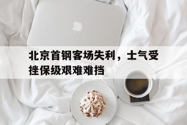 电子竞技下载入口-北京首钢客场失利，士气受挫保级艰难难挡