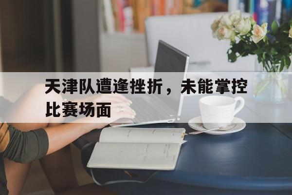 IMsports登录入口-天津队遭逢挫折，未能掌控比赛场面