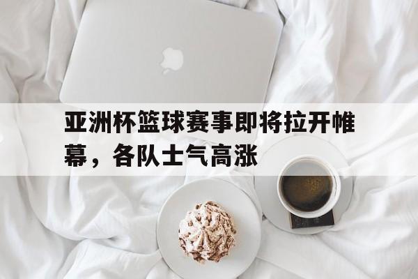 IMsports登录入口-亚洲杯篮球赛事即将拉开帷幕，各队士气高涨