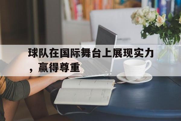 IMsports登录入口-球队在国际舞台上展现实力，赢得尊重