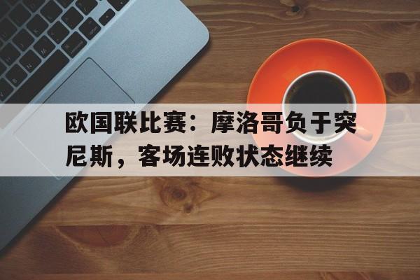 电子竞技下载入口-欧国联比赛：摩洛哥负于突尼斯，客场连败状态继续
