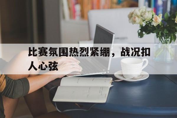 电子竞技综合app-比赛氛围热烈紧绷，战况扣人心弦